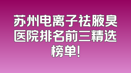 苏州电离子祛腋臭医院排名前三精选榜单！