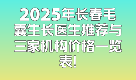 2025年长春毛囊生长医生推荐与三家机构价格一览表！