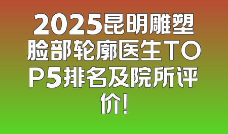 2025昆明雕塑脸部轮廓医生TOP5排名及院所评价！