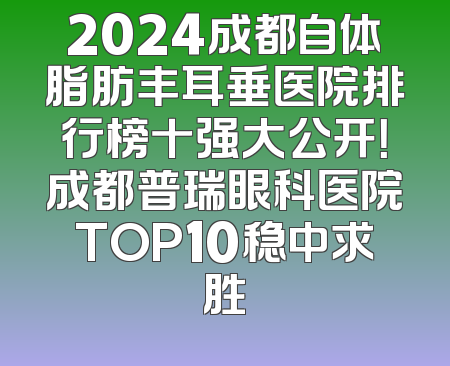 2024成都自体脂肪丰耳垂医院排行榜十强大公开！成都普瑞眼科医院TOP10稳中求胜