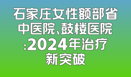 石家庄女性额部省中医院、鼓楼医院：2024年治疗新突破