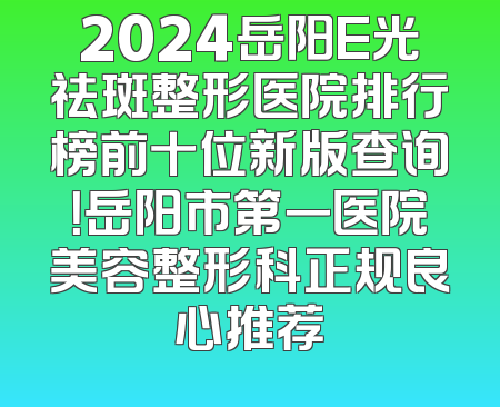 2024岳阳E光祛斑整形医院排行榜前十位新版查询！岳阳市第一医院美容整形科正规良心推荐