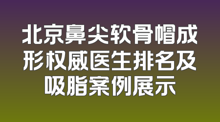 北京鼻尖软骨帽成形权威医生排名及吸脂案例展示