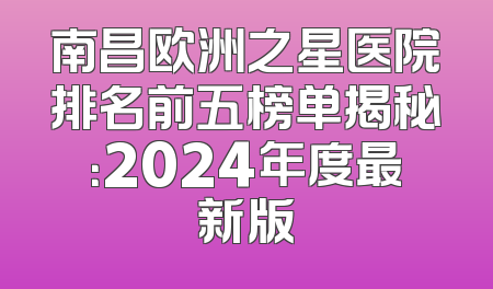 南昌欧洲之星医院排名前五榜单揭秘：2024年度最新版