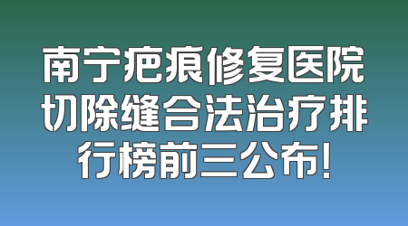 南宁疤痕修复医院切除缝合法治疗排行榜前三公布！