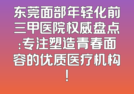 东莞面部年轻化前三甲医院权威盘点：专注塑造青春面容的优质医疗机构！
