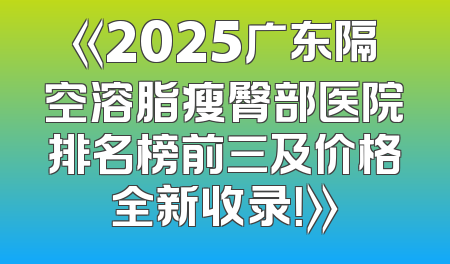 《2025广东隔空溶脂瘦臀部医院排名榜前三及价格全新收录！》