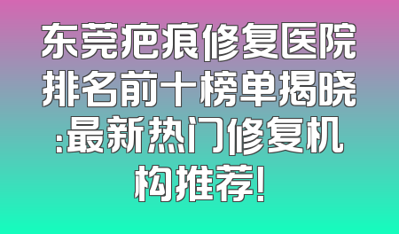 东莞疤痕修复医院排名前十榜单揭晓：最新热门修复机构推荐！