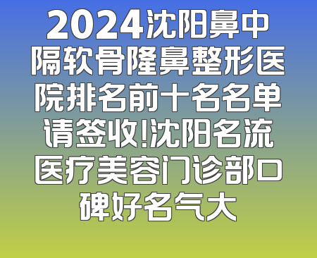 2024沈阳鼻中隔软骨隆鼻整形医院排名前十名名单请签收！沈阳名流医疗美容门诊部口碑好名气大