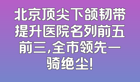 北京顶尖下颌韧带提升医院名列前五前三，全市领先一骑绝尘!