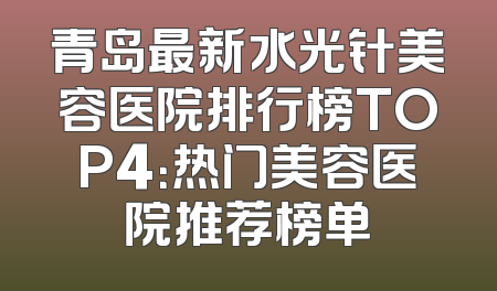 青岛最新水光针美容医院排行榜TOP4：热门美容医院推荐榜单