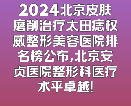 2024北京皮肤磨削治疗太田痣权威整形美容医院排名榜公布，北京安贞医院整形科医疗水平卓越！