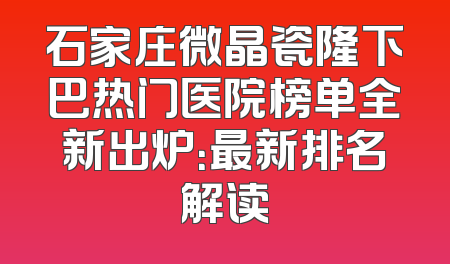 石家庄微晶瓷隆下巴热门医院榜单全新出炉：最新排名解读