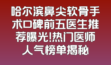 哈尔滨鼻尖软骨手术口碑前五医生推荐曝光！热门医师人气榜单揭秘