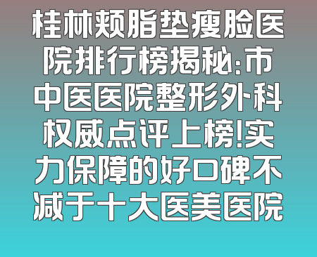 桂林颊脂垫瘦脸医院排行榜揭秘：市中医医院整形外科权威点评上榜！实力保障的好口碑不减于十大医美医院