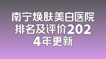 南宁焕肤美白医院排名及评价2024年更新