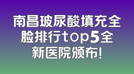 南昌玻尿酸填充全脸排行top5全新医院颁布!