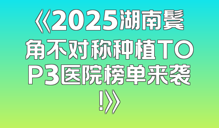 《2025湖南鬓角不对称种植TOP3医院榜单来袭！》