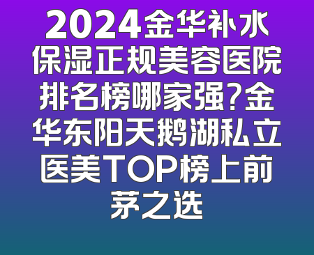 2024金华补水保湿正规美容医院排名榜哪家强？金华东阳天鹅湖私立医美TOP榜上前茅之选