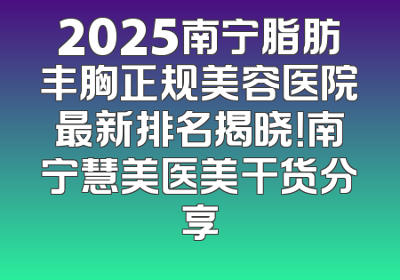 2025南宁脂肪丰胸正规美容医院最新排名揭晓！南宁慧美医美干货分享