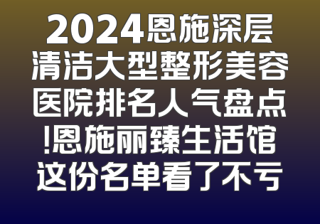 2024恩施深层清洁大型整形美容医院排名人气盘点！恩施丽臻生活馆这份名单看了不亏