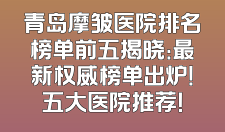 青岛摩皱医院排名榜单前五揭晓：最新权威榜单出炉！五大医院推荐！