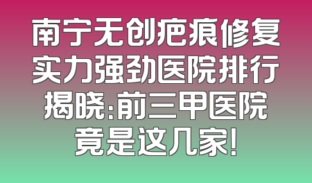 南宁无创疤痕修复实力强劲医院排行揭晓：前三甲医院竟是这几家！