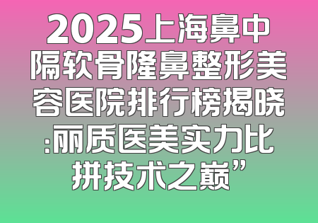 2025上海鼻中隔软骨隆鼻整形美容医院排行榜揭晓：丽质医美实力比拼技术之巅”