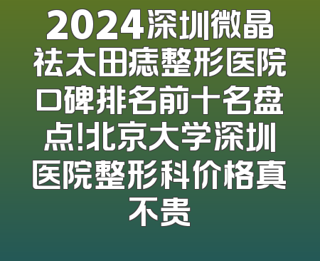 2024深圳微晶祛太田痣整形医院口碑排名前十名盘点！北京大学深圳医院整形科价格真不贵