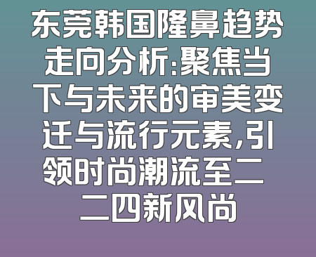 东莞韩国隆鼻趋势走向分析：聚焦当下与未来的审美变迁与流行元素，引领时尚潮流至二〇二四新风尚