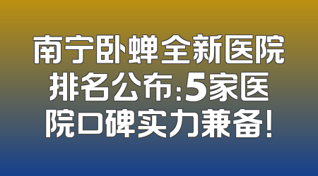 南宁卧蝉全新医院排名公布：5家医院口碑实力兼备！