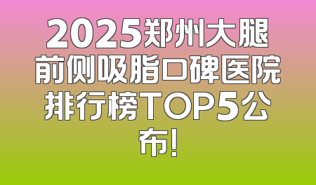 2025郑州大腿前侧吸脂口碑医院排行榜TOP5公布！
