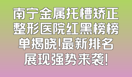 南宁金属托槽矫正整形医院红黑榜榜单揭晓！最新排名展现强势来袭！
