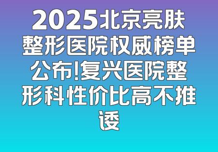 2025北京亮肤整形医院权威榜单公布！复兴医院整形科性价比高不推诿