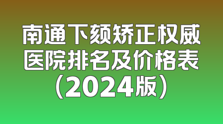 南通下颏矫正权威医院排名及价格表（2024版）