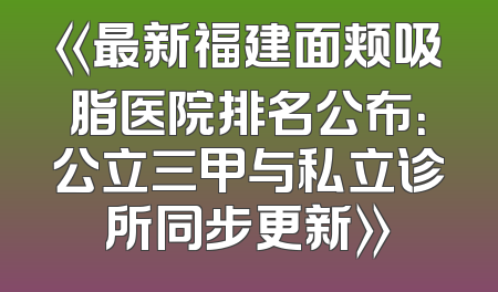 《最新福建面颊吸脂医院排名公布：公立三甲与私立诊所同步更新》