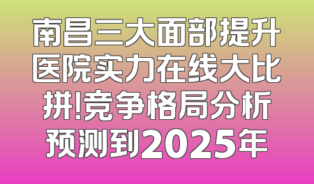 南昌三大面部提升医院实力在线大比拼！竞争格局分析预测到2025年