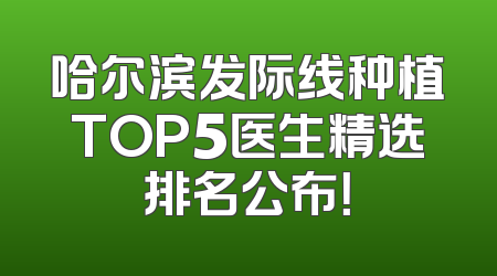 哈尔滨发际线种植TOP5医生精选排名公布！