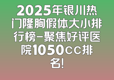 2025年银川热门隆胸假体大小排行榜-聚焦好评医院1050cc排名！