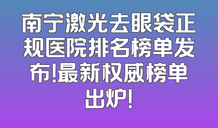 南宁激光去眼袋正规医院排名榜单发布！最新权威榜单出炉！