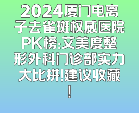 2024厦门电离子去雀斑权威医院PK榜：艾美度整形外科门诊部实力大比拼！建议收藏！