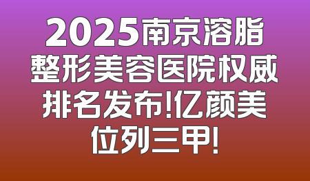 2025南京溶脂整形美容医院权威排名发布！亿颜美位列三甲！
