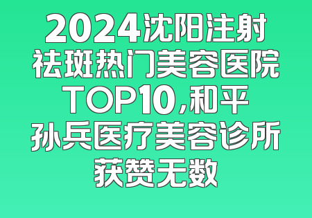 2024沈阳注射祛斑热门美容医院TOP10，和平孙兵医疗美容诊所获赞无数