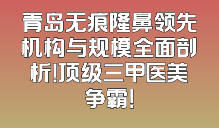 青岛无痕隆鼻领先机构与规模全面剖析！顶级三甲医美争霸！