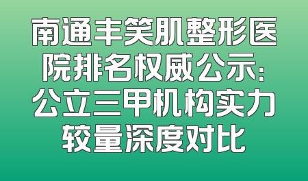 南通丰笑肌整形医院排名权威公示：公立三甲机构实力较量深度对比