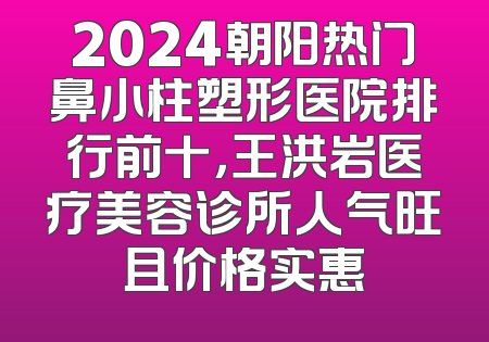 2024朝阳热门鼻小柱塑形医院排行前十，王洪岩医疗美容诊所人气旺且价格实惠