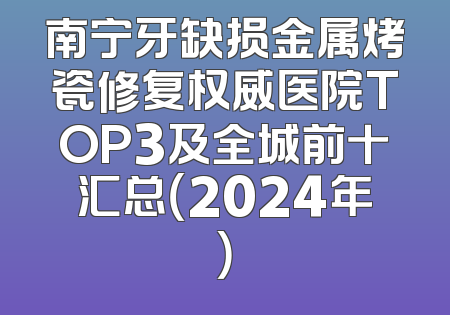 南宁牙缺损金属烤瓷修复权威医院TOP3及全城前十汇总（2024年）