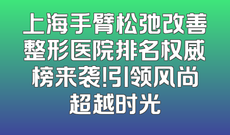 上海手臂松弛改善整形医院排名权威榜来袭！引领风尚超越时光