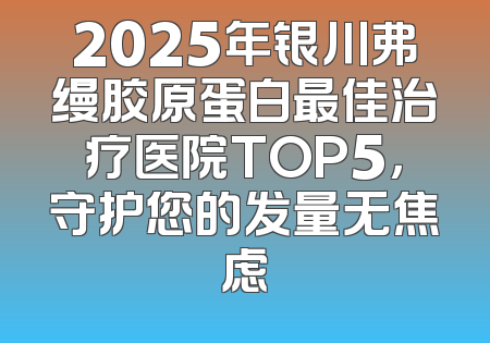 2025年银川弗缦胶原蛋白最佳治疗医院TOP5，守护您的发量无焦虑