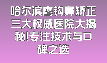 哈尔滨鹰钩鼻矫正三大权威医院大揭秘！专注技术与口碑之选